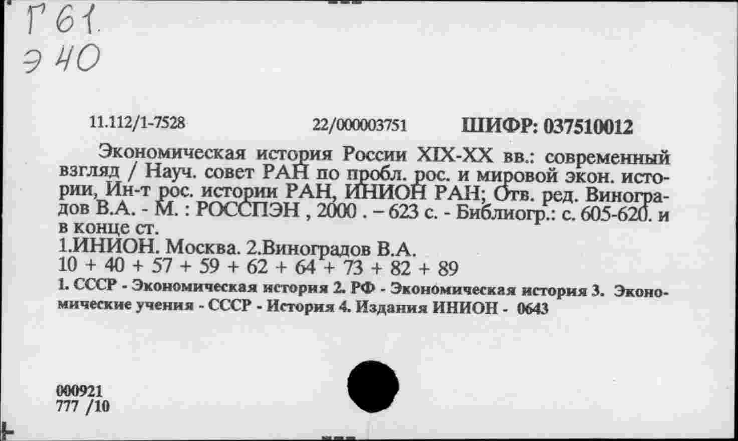 ﻿11.112/1-7528	22/000003751 ШИФР: 037510012
Экономическая история России Х1Х-ХХ вв.: современный взгляд / Науч, совет РАН по пробл. рос. и мировой экон, истории, Ин-т рос. истории РАН, ИНИОН РАН; Отв. ред. Виноградов В.А. - М.: РОССПЭН , 2000 . - 623 с. - Библиогр.: с. 605-620. и в конце ст.
1.ИНИОН. Москва. 2.Виноградов В.А.
10 + 40 + 57 + 59 + 62 + 64 + 73 + 82 + 89
1. СССР - Экономическая история 2. РФ - Экономическая история 3. Экономические учения - СССР - История 4. Издания ИНИОН - 0643
000921
777 /10